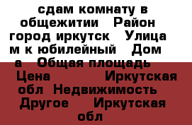 сдам комнату в общежитии › Район ­ город иркутск › Улица ­ м.к.юбилейный › Дом ­ 47а › Общая площадь ­ 12 › Цена ­ 7 000 - Иркутская обл. Недвижимость » Другое   . Иркутская обл.